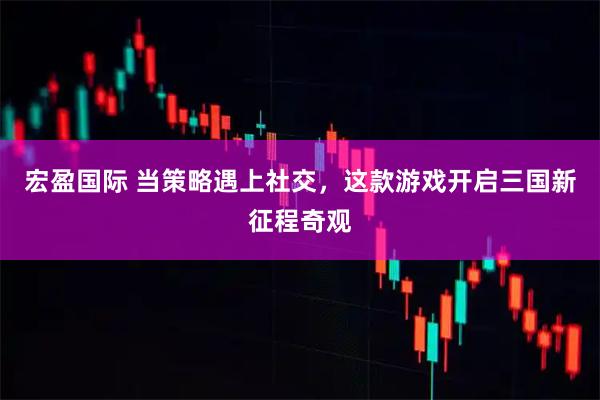 宏盈国际 当策略遇上社交，这款游戏开启三国新征程奇观
