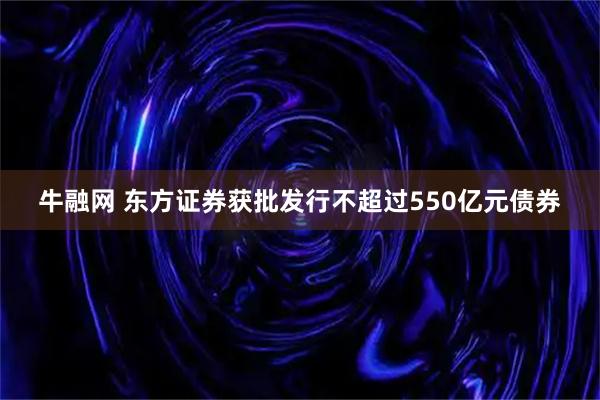 牛融网 东方证券获批发行不超过550亿元债券