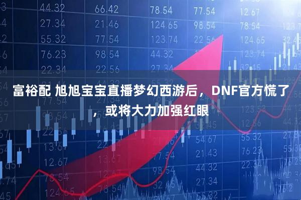 富裕配 旭旭宝宝直播梦幻西游后，DNF官方慌了，或将大力加强红眼