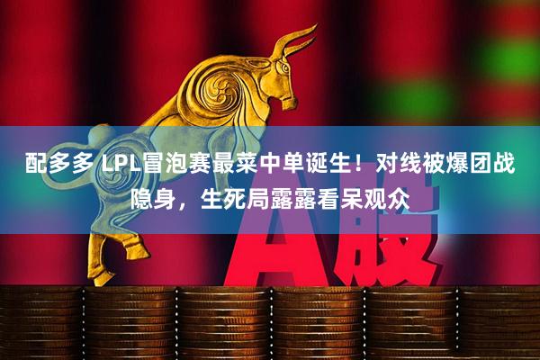 配多多 LPL冒泡赛最菜中单诞生！对线被爆团战隐身，生死局露露看呆观众