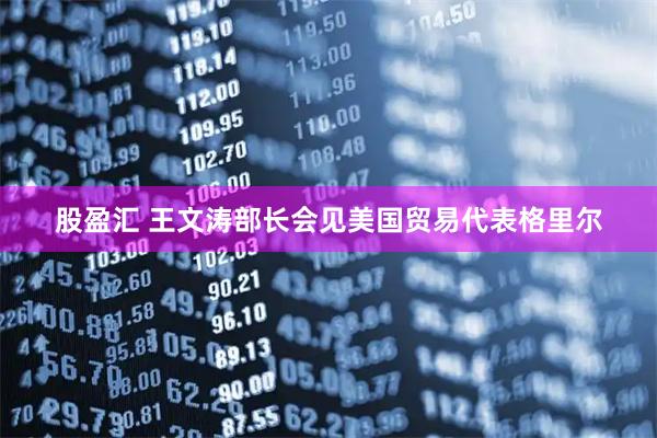股盈汇 王文涛部长会见美国贸易代表格里尔