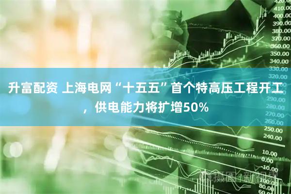 升富配资 上海电网“十五五”首个特高压工程开工，供电能力将扩增50%