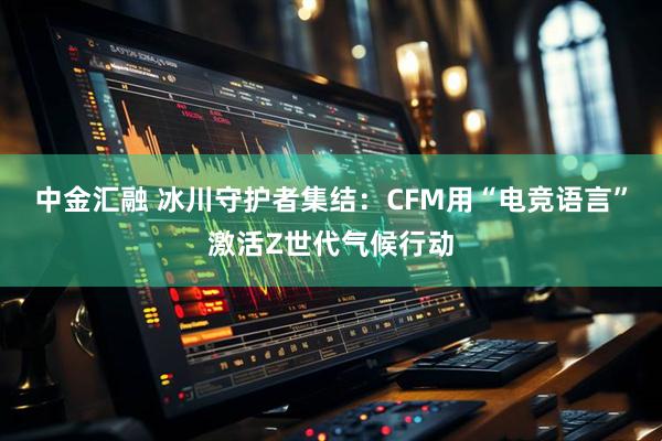 中金汇融 冰川守护者集结：CFM用“电竞语言”激活Z世代气候行动