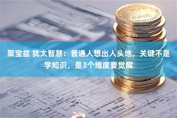 聚宝盆 犹太智慧：普通人想出人头地，关键不是学知识，是3个维度要觉醒