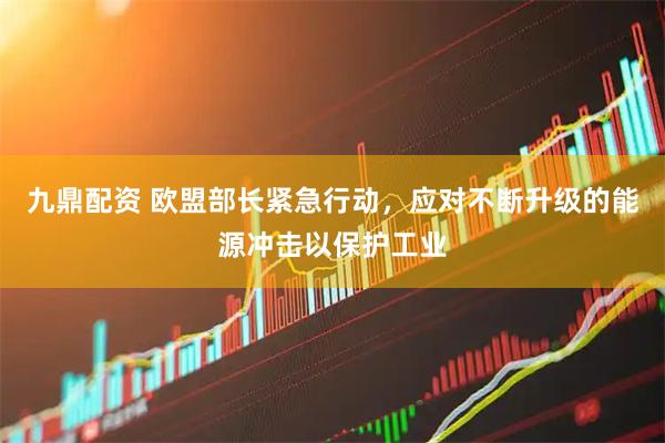 九鼎配资 欧盟部长紧急行动，应对不断升级的能源冲击以保护工业