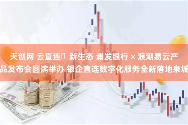 天创网 云直连・新生态 浦发银行 × 浪潮易云产品发布会圆满举办 银企直连数字化服务全新落地泉城
