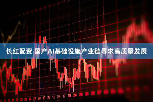 长红配资 国产AI基础设施产业链寻求高质量发展