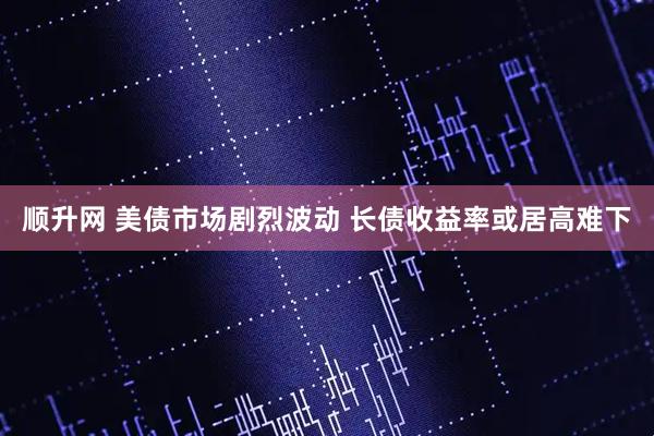 顺升网 美债市场剧烈波动 长债收益率或居高难下