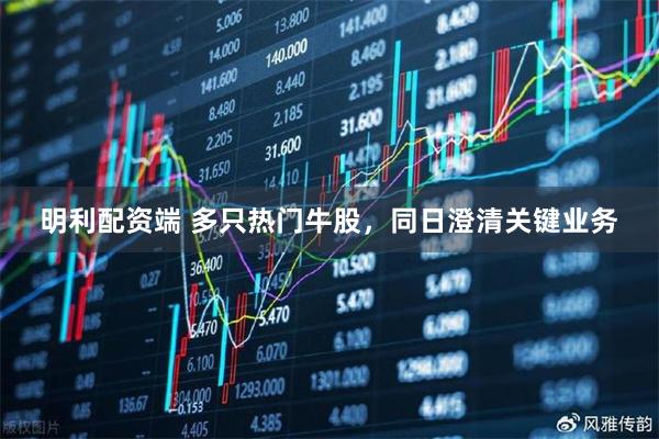 明利配资端 多只热门牛股，同日澄清关键业务