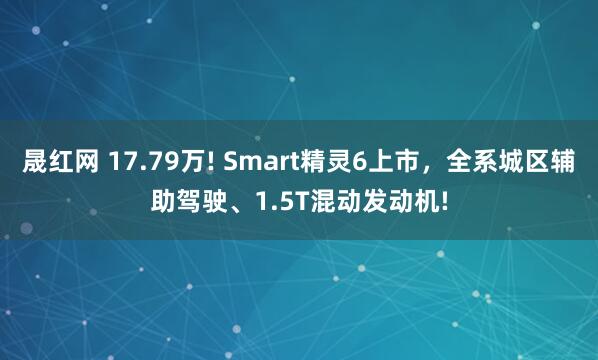 晟红网 17.79万! Smart精灵6上市，全系城区辅助驾驶、1.5T混动发动机!