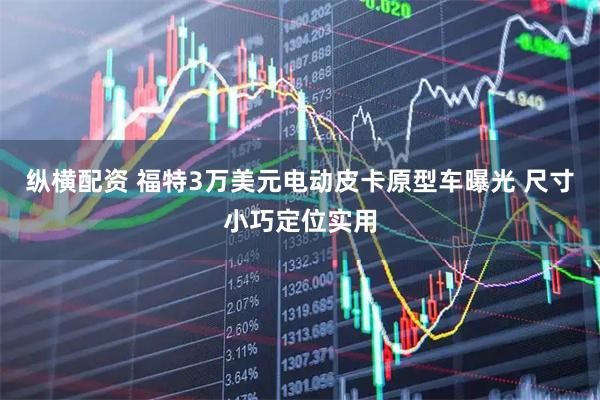 纵横配资 福特3万美元电动皮卡原型车曝光 尺寸小巧定位实用