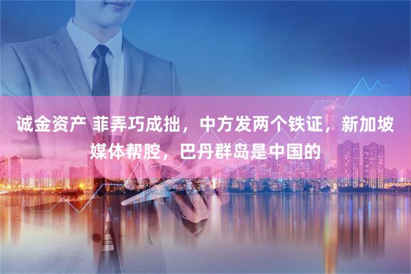 诚金资产 菲弄巧成拙，中方发两个铁证，新加坡媒体帮腔，巴丹群岛是中国的