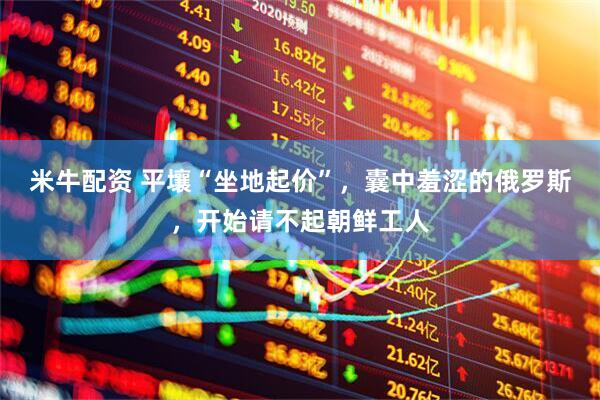 米牛配资 平壤“坐地起价”，囊中羞涩的俄罗斯，开始请不起朝鲜工人