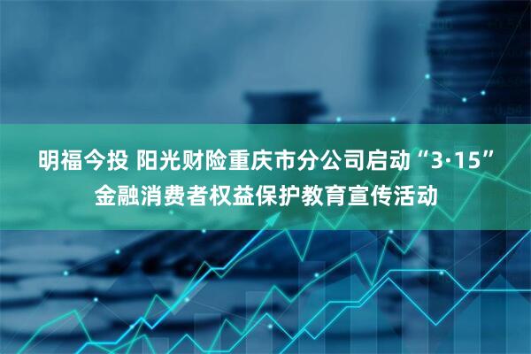 明福今投 阳光财险重庆市分公司启动“3·15”金融消费者权益保护教育宣传活动