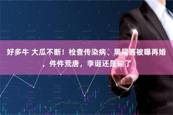 好多牛 大瓜不断！检查传染病、黑尾酱被曝再婚，件件荒唐，李诞还是输了